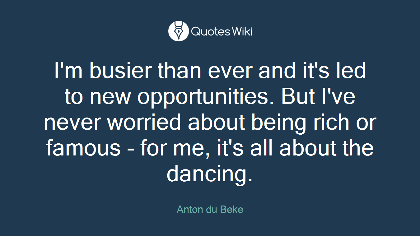 I'm busier than ever and it's led to new opportunities. But I've never worried about being rich or famous - for me, it's all about the dancing.