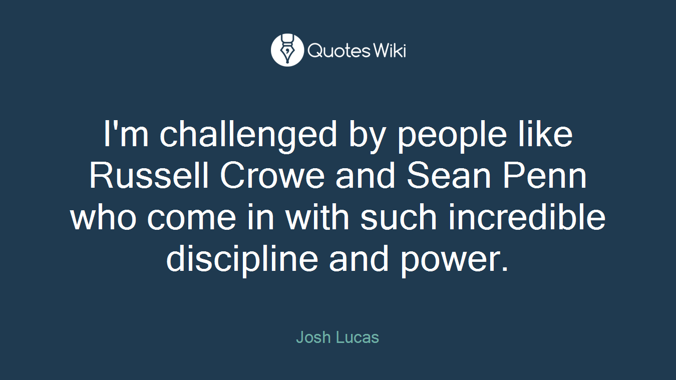 I'm challenged by people like Russell Crowe and Sean Penn who come in with such incredible discipline and power.