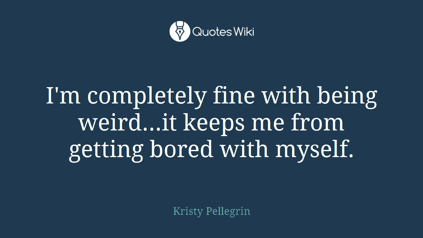 I'm completely fine with being weird...it keeps me from getting bored with myself.