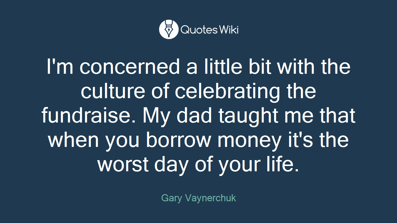 I'm concerned a little bit with the culture of celebrating the fundraise. My dad taught me that when you borrow money it's the worst day of your life.