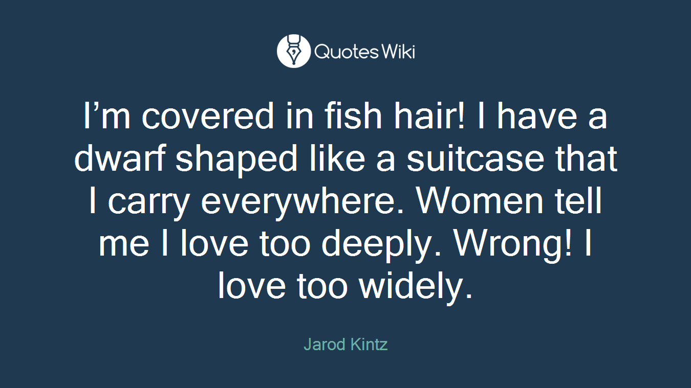 I’m covered in fish hair! I have a dwarf shaped like a suitcase that I carry everywhere. Women tell me I love too deeply. Wrong! I love too widely.
