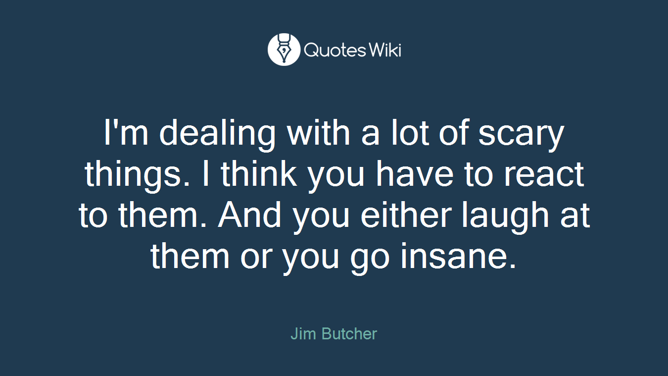I'm dealing with a lot of scary things. I think you have to react to them. And you either laugh at them or you go insane.