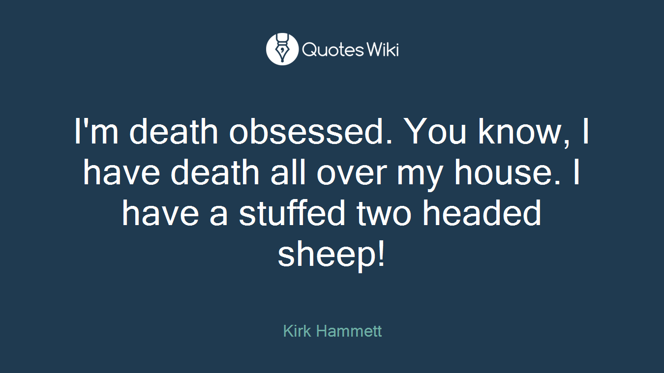 I'm death obsessed. You know, I have death all over my house. I have a stuffed two headed sheep!
