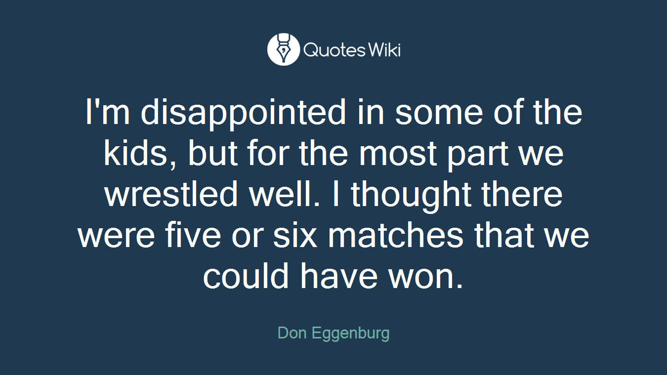 I'm disappointed in some of the kids, but for the most part we wrestled well. I thought there were five or six matches that we could have won.
