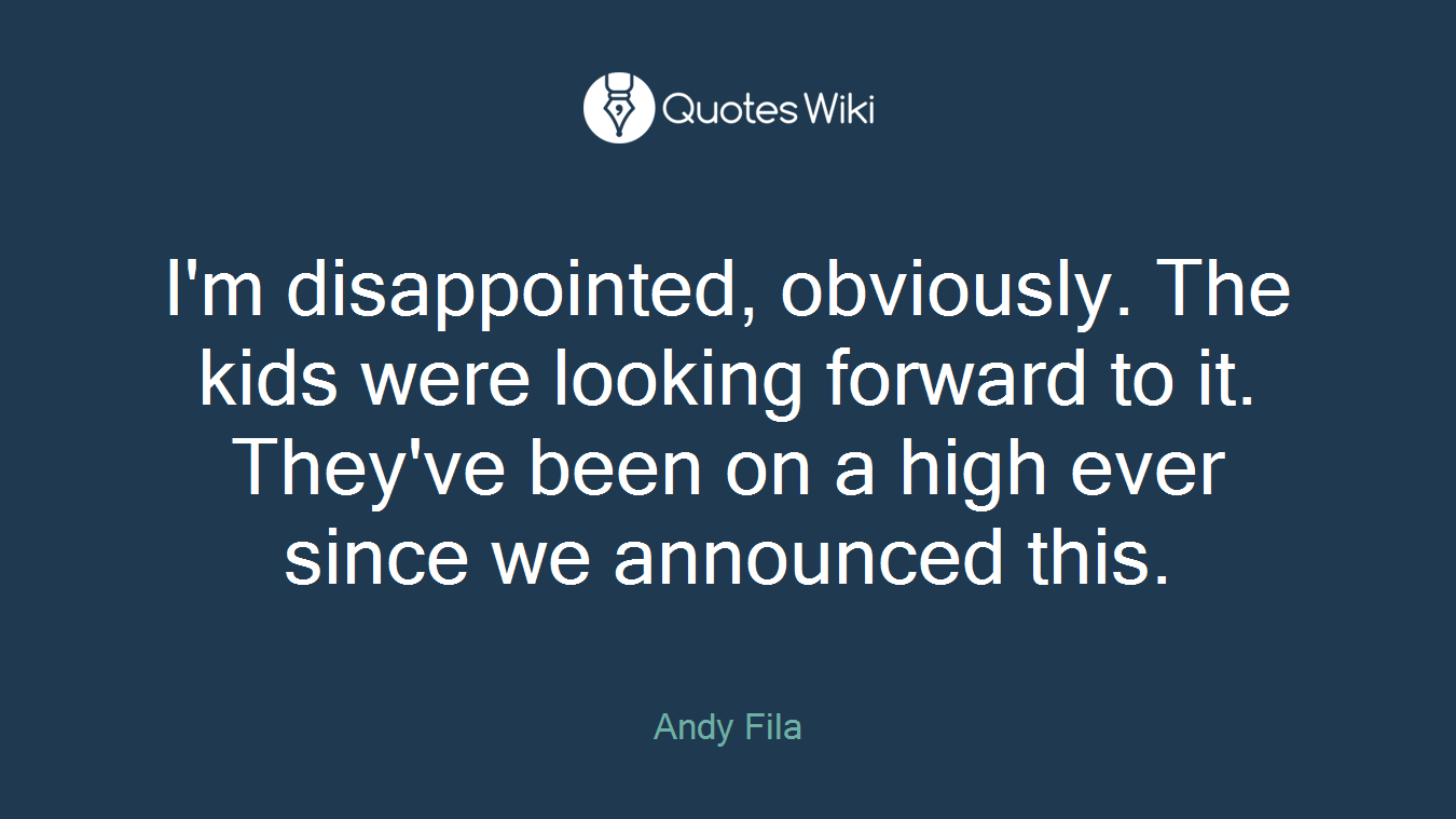 I'm disappointed, obviously. The kids were looking forward to it. They've been on a high ever since we announced this.