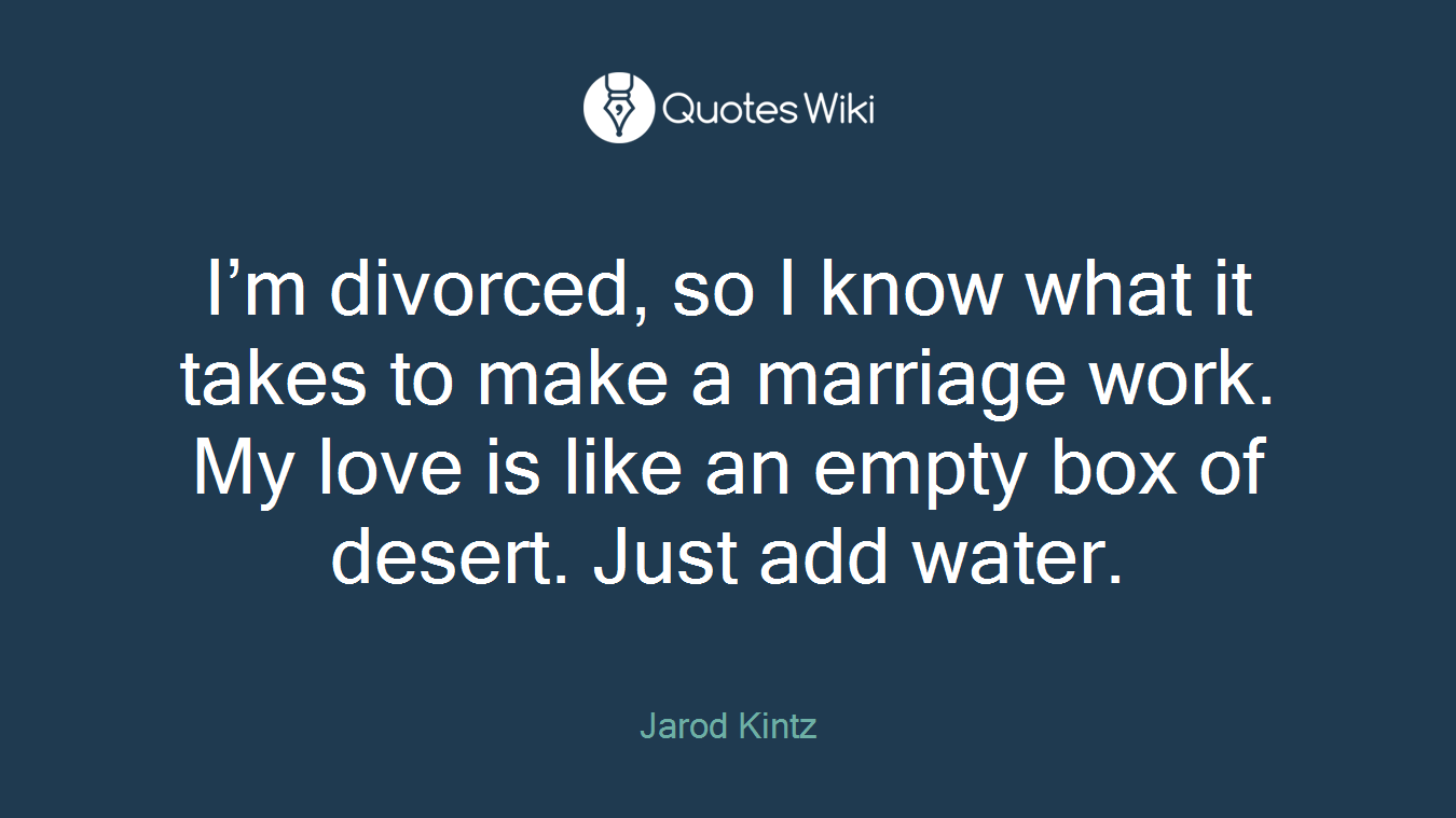 I’m divorced, so I know what it takes to make a marriage work. My love is like an empty box of desert. Just add water.