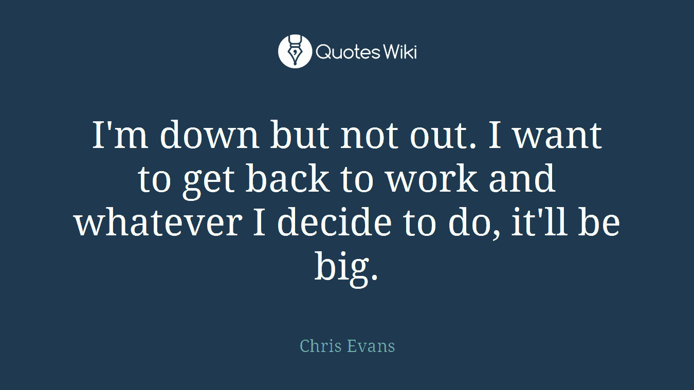 I'm down but not out. I want to get back to work and whatever I decide to do, it'll be big.