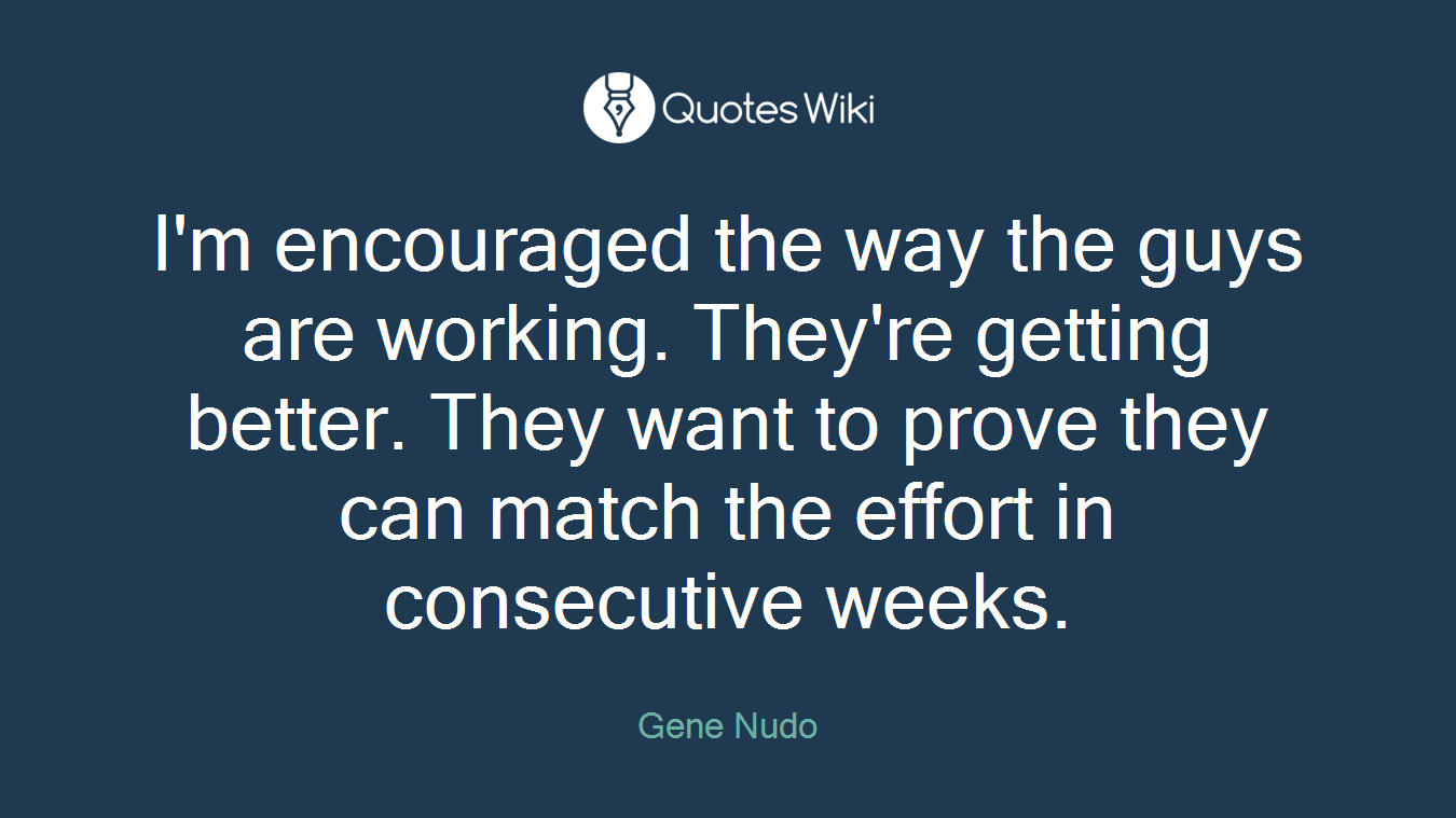 I'm encouraged the way the guys are working. They're getting better. They want to prove they can match the effort in consecutive weeks.