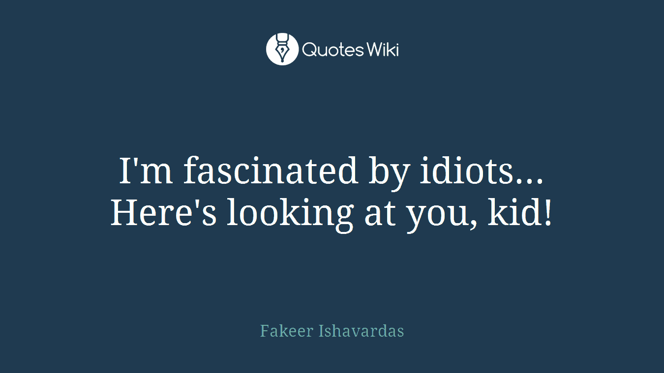 I'm fascinated by idiots... Here's looking at you, kid!