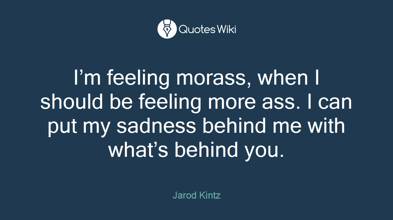 I’m feeling morass, when I should be feeling more ass. I can put my sadness behind me with what’s behind you.