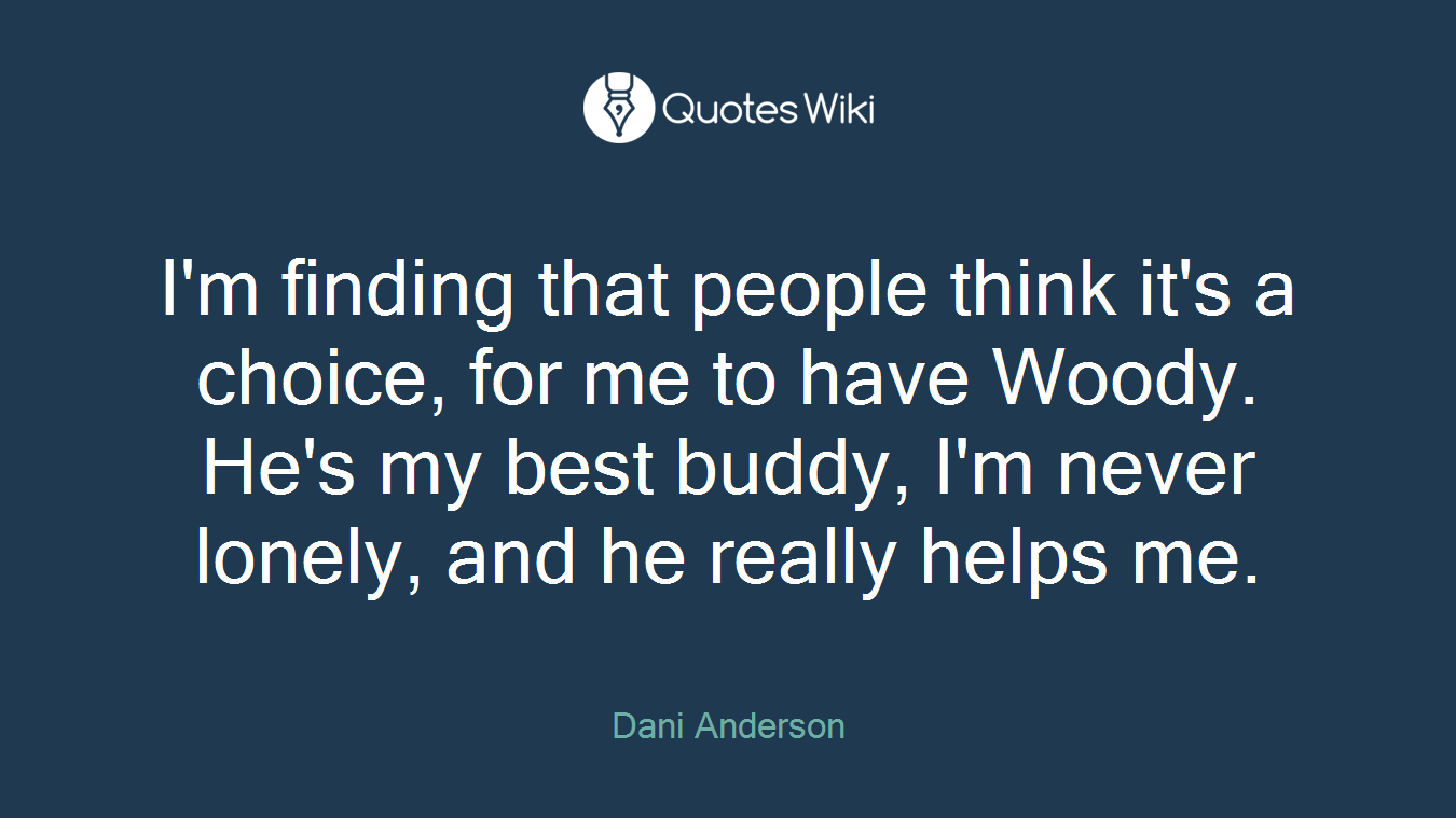 I'm finding that people think it's a choice, for me to have Woody. He's my best buddy, I'm never lonely, and he really helps me.