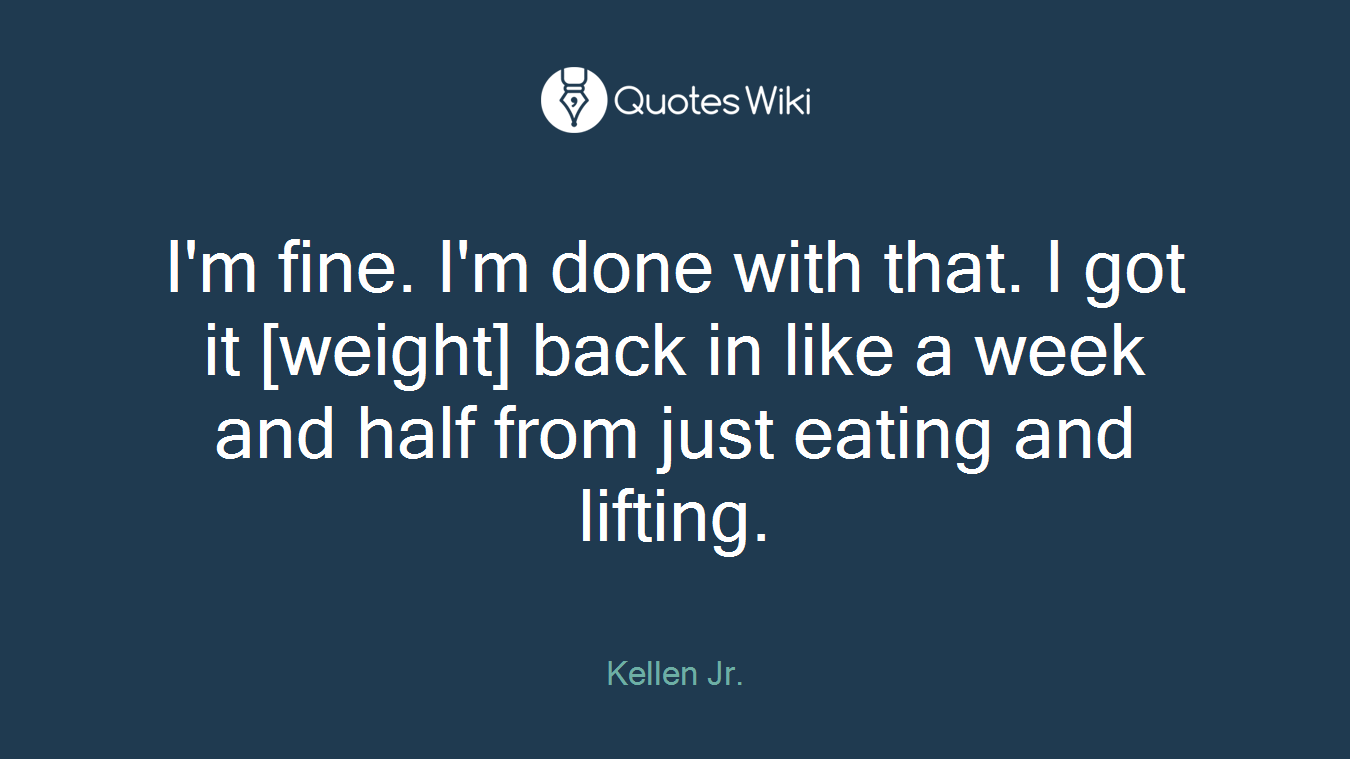 I'm fine. I'm done with that. I got it [weight] back in like a week and half from just eating and lifting.