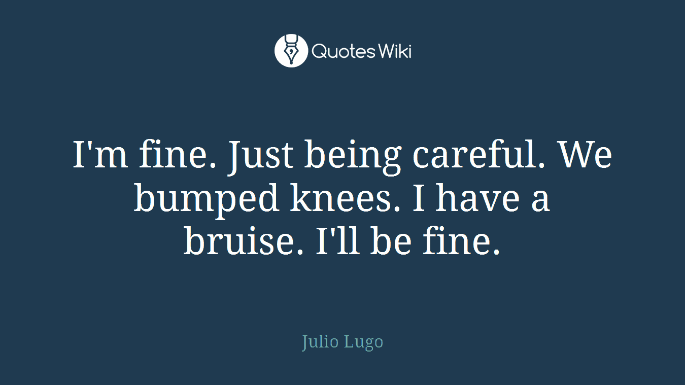 I'm fine. Just being careful. We bumped knees. I have a bruise. I'll be fine.