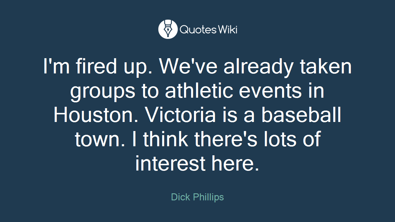 I'm fired up. We've already taken groups to athletic events in Houston. Victoria is a baseball town. I think there's lots of interest here.