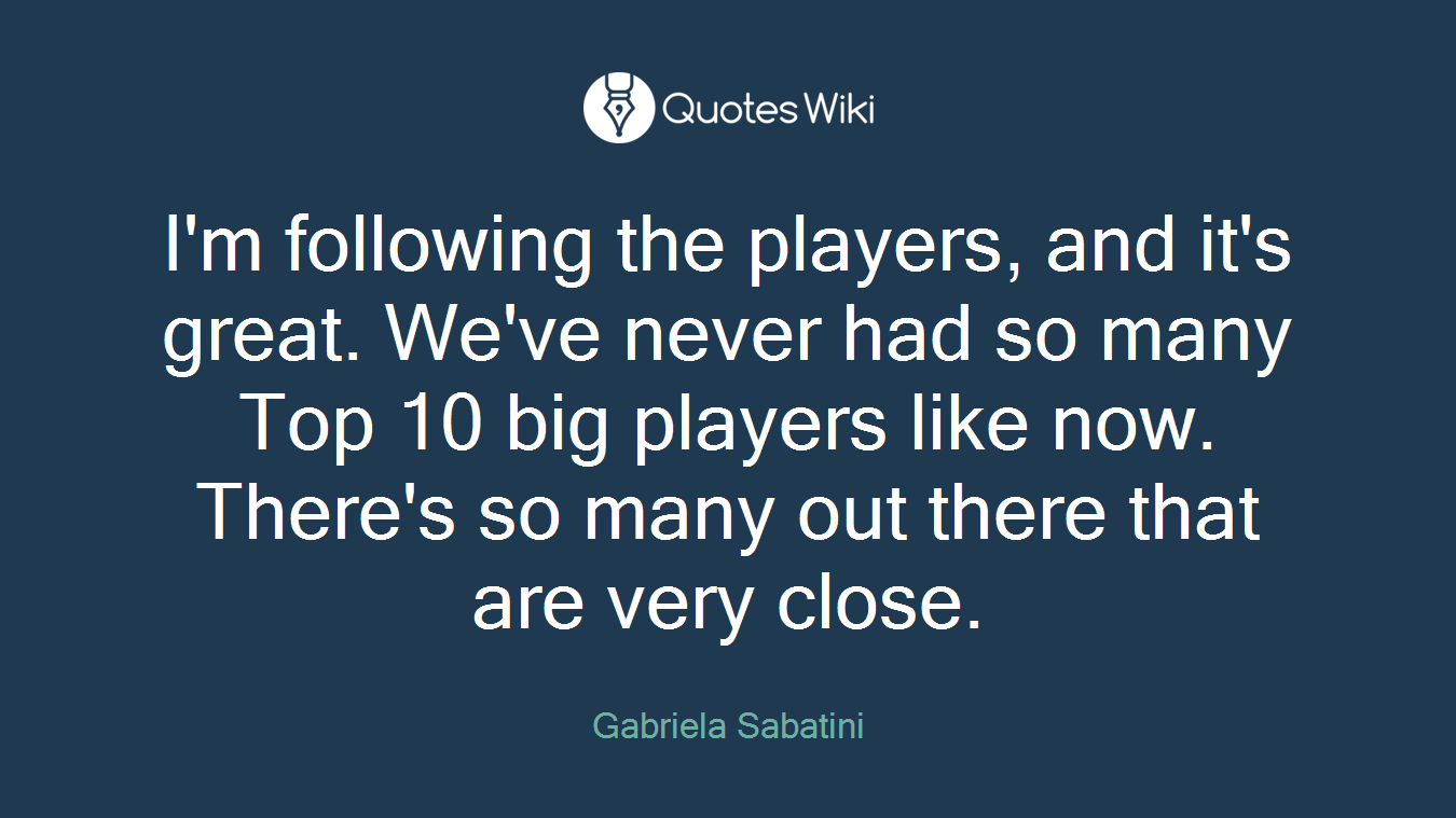 I'm following the players, and it's great. We've never had so many Top 10 big players like now. There's so many out there that are very close.