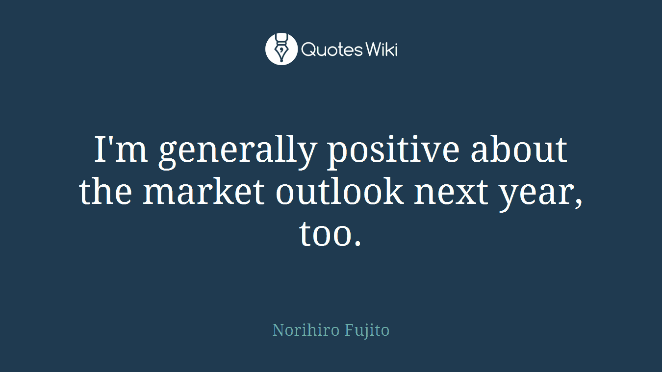 I'm generally positive about the market outlook next year, too.