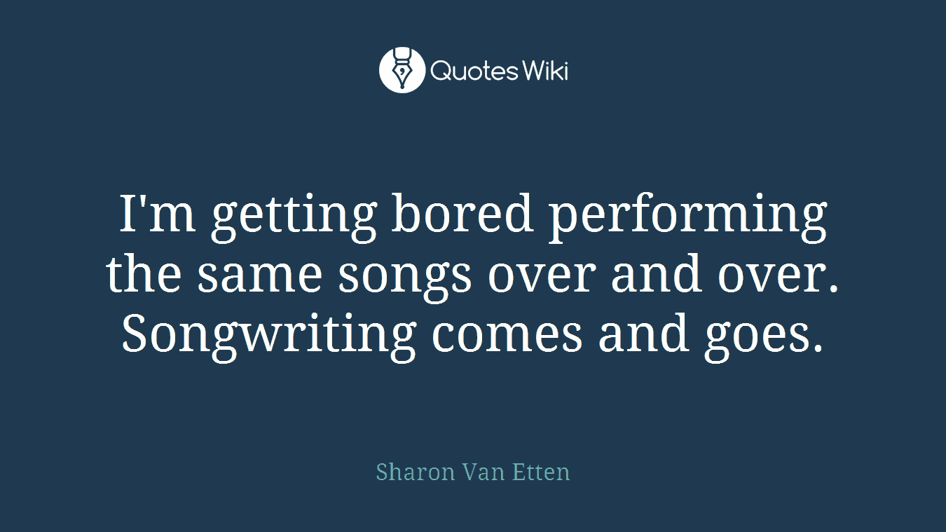 I'm getting bored performing the same songs over and over. Songwriting comes and goes.
