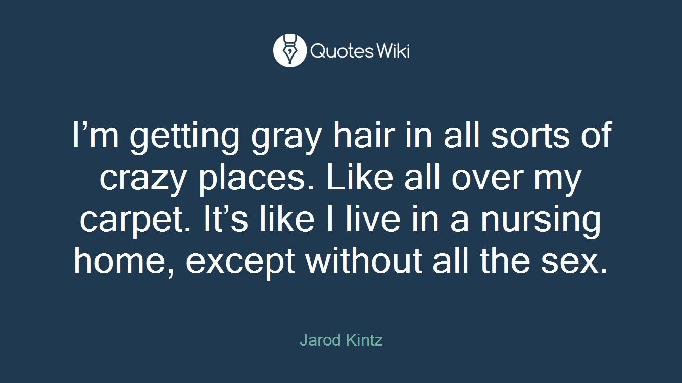 I’m getting gray hair in all sorts of crazy places. Like all over my carpet. It’s like I live in a nursing home, except without all the sex.