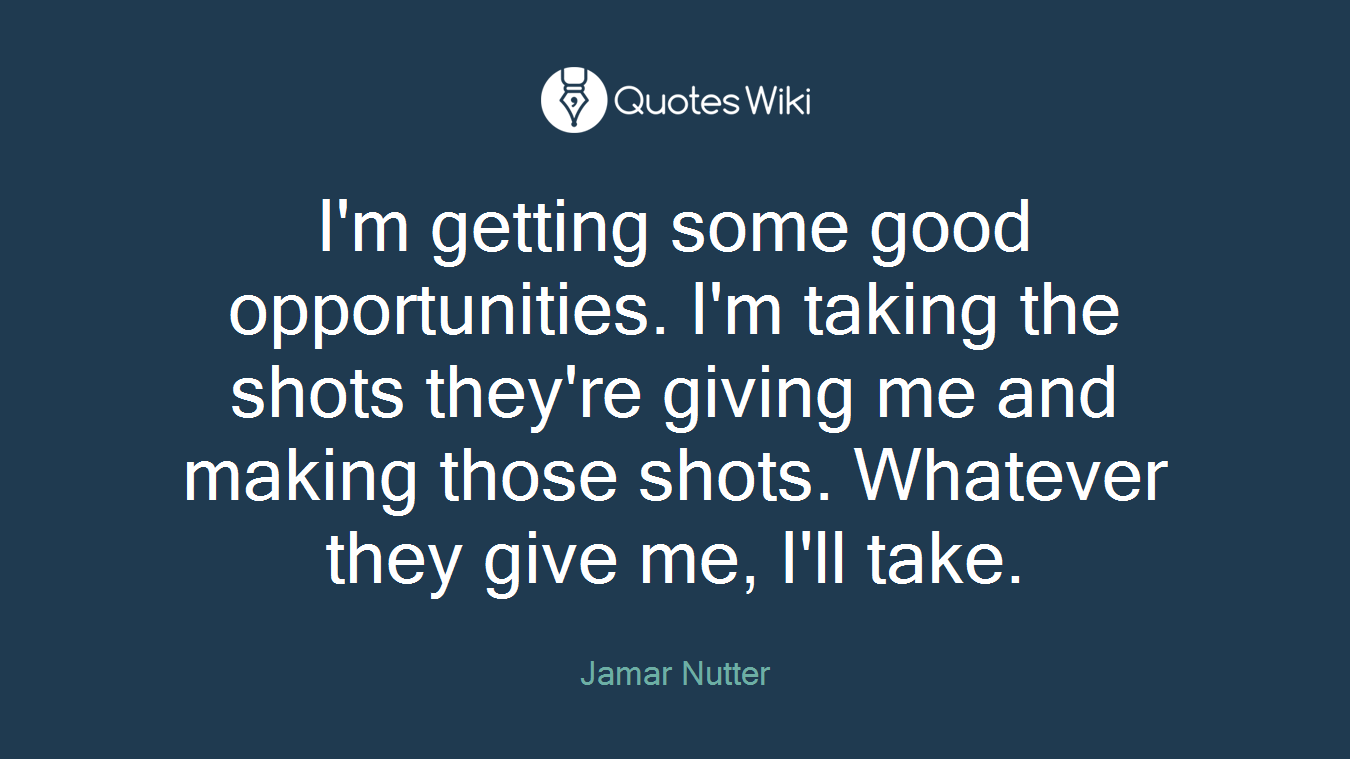 I'm getting some good opportunities. I'm taking the shots they're giving me and making those shots. Whatever they give me, I'll take.