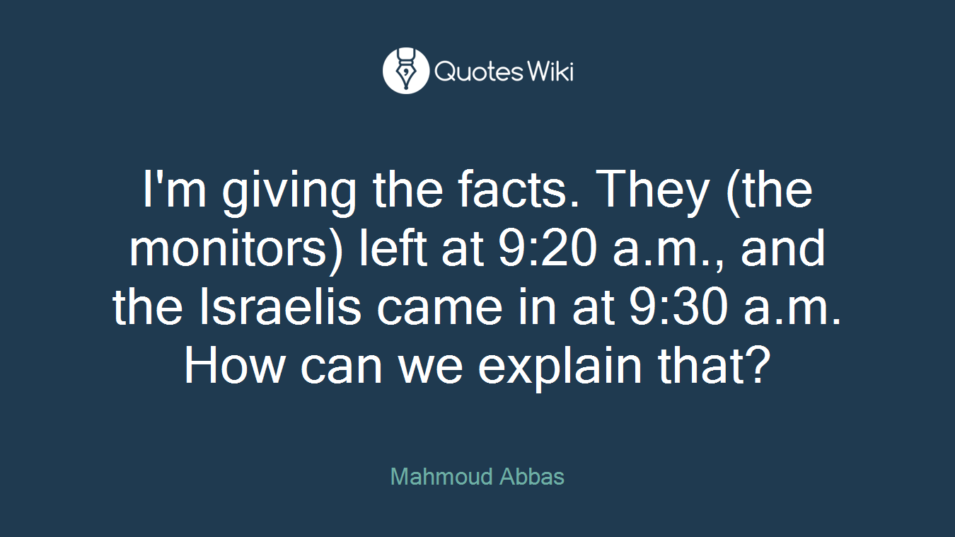 I'm giving the facts. They (the monitors) left at 9:20 a.m., and the Israelis came in at 9:30 a.m. How can we explain that?