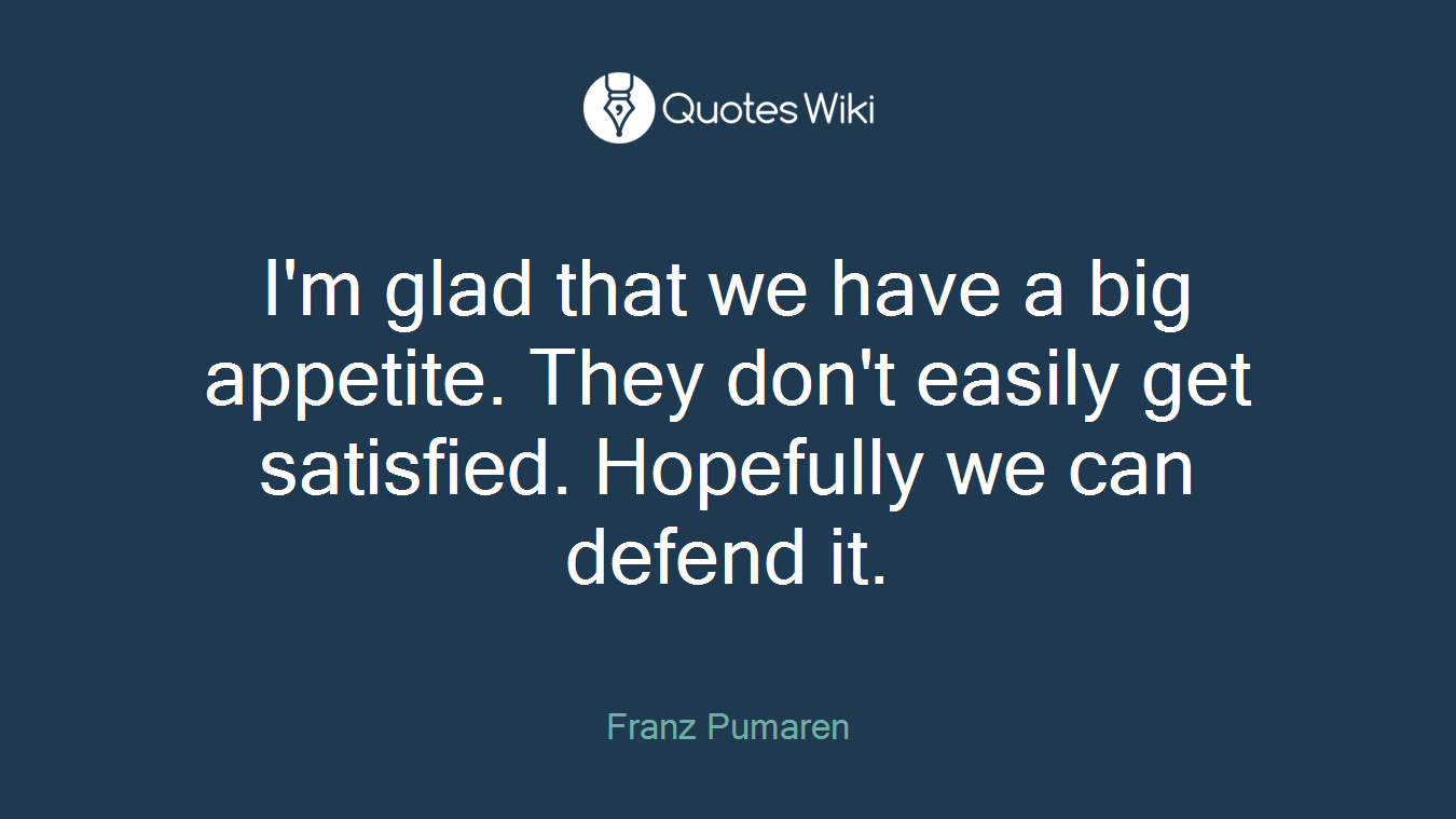 I'm glad that we have a big appetite. They don't easily get satisfied. Hopefully we can defend it.