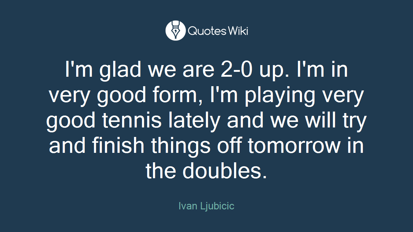 I'm glad we are 2-0 up. I'm in very good form, I'm playing very good tennis lately and we will try and finish things off tomorrow in the doubles.