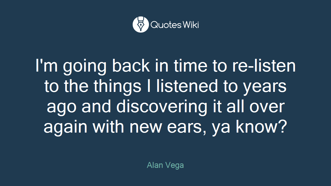 I'm going back in time to re-listen to the things I listened to years ago and discovering it all over again with new ears, ya know?