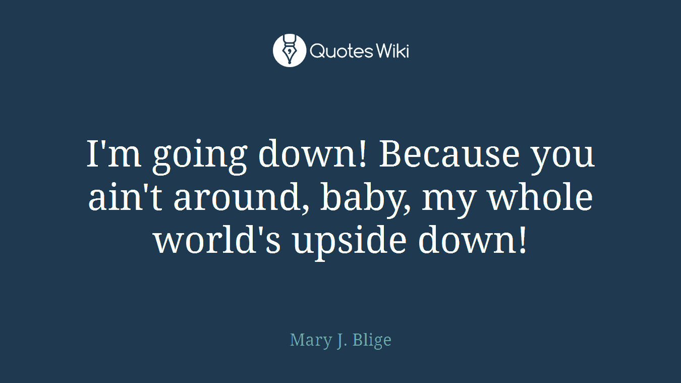 I'm going down! Because you ain't around, baby, my whole world's upside down!