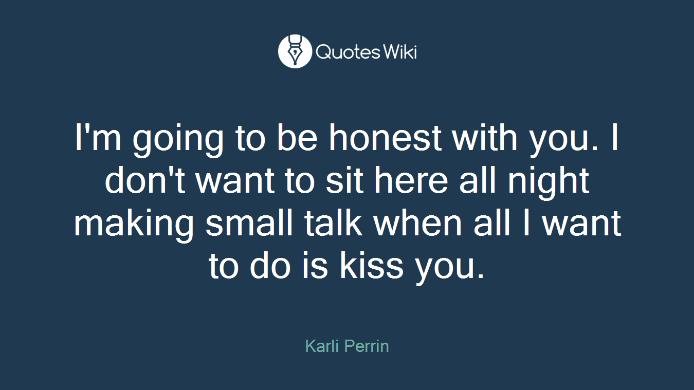 I'm going to be honest with you. I don't want to sit here all night making small talk when all I want to do is kiss you.
