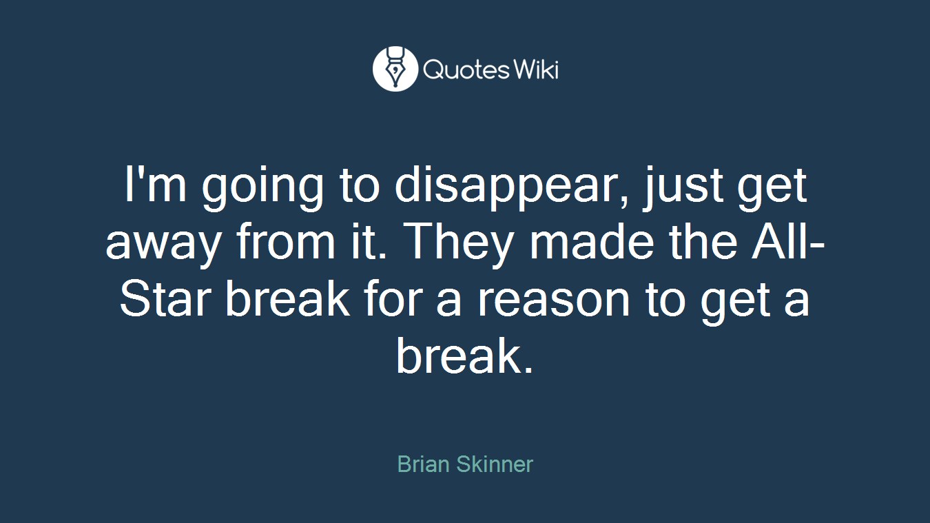 I'm going to disappear, just get away from it. They made the All-Star break for a reason to get a break.