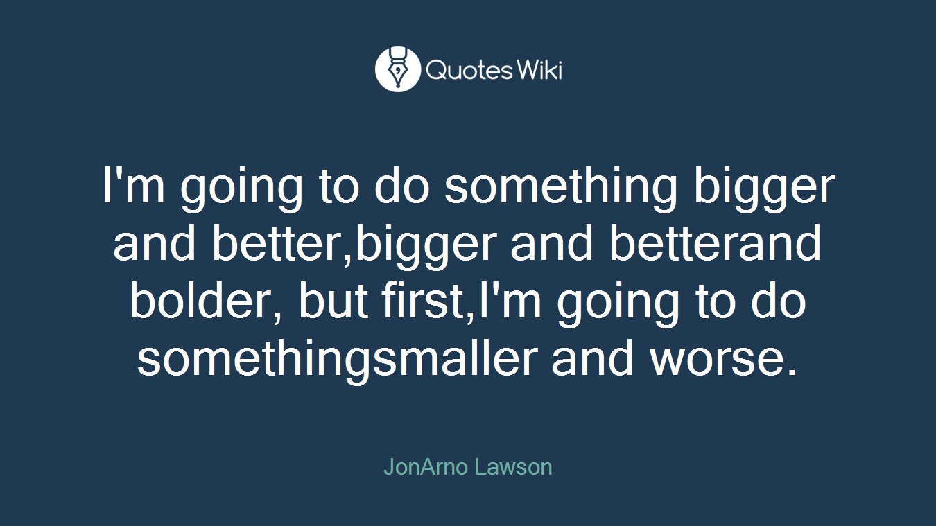 I'm going to do something bigger and better,bigger and betterand bolder, but first,I'm going to do somethingsmaller and worse.