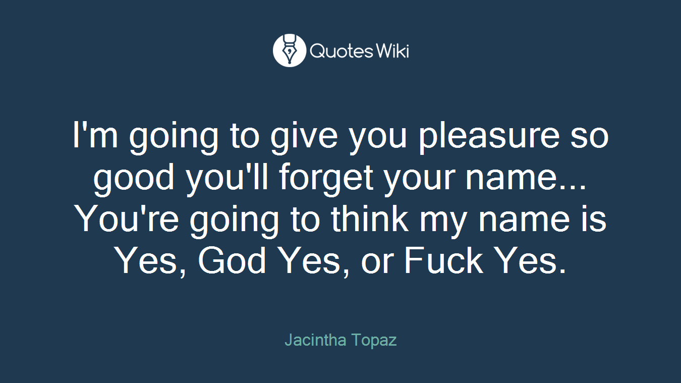 I'm going to give you pleasure so good you'll forget your name... You're going to think my name is Yes, God Yes, or Fuck Yes.
