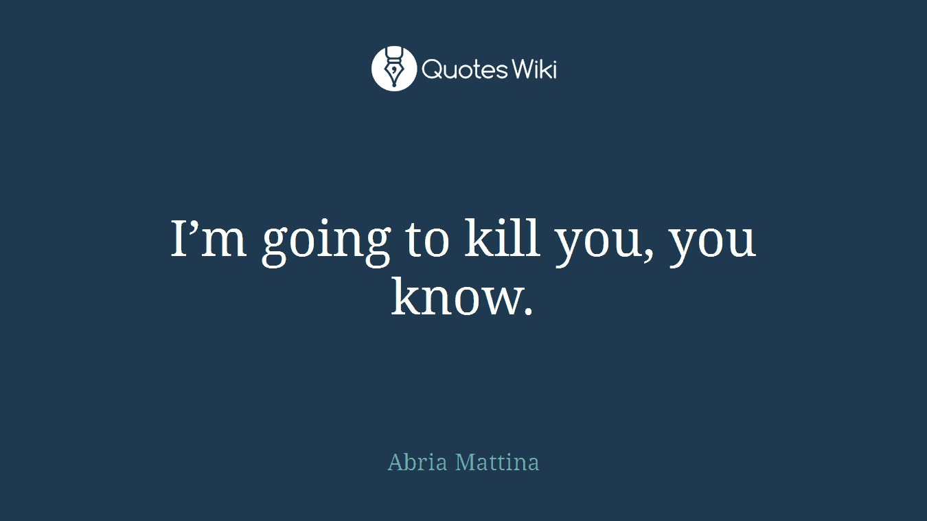 I’m going to kill you, you know.