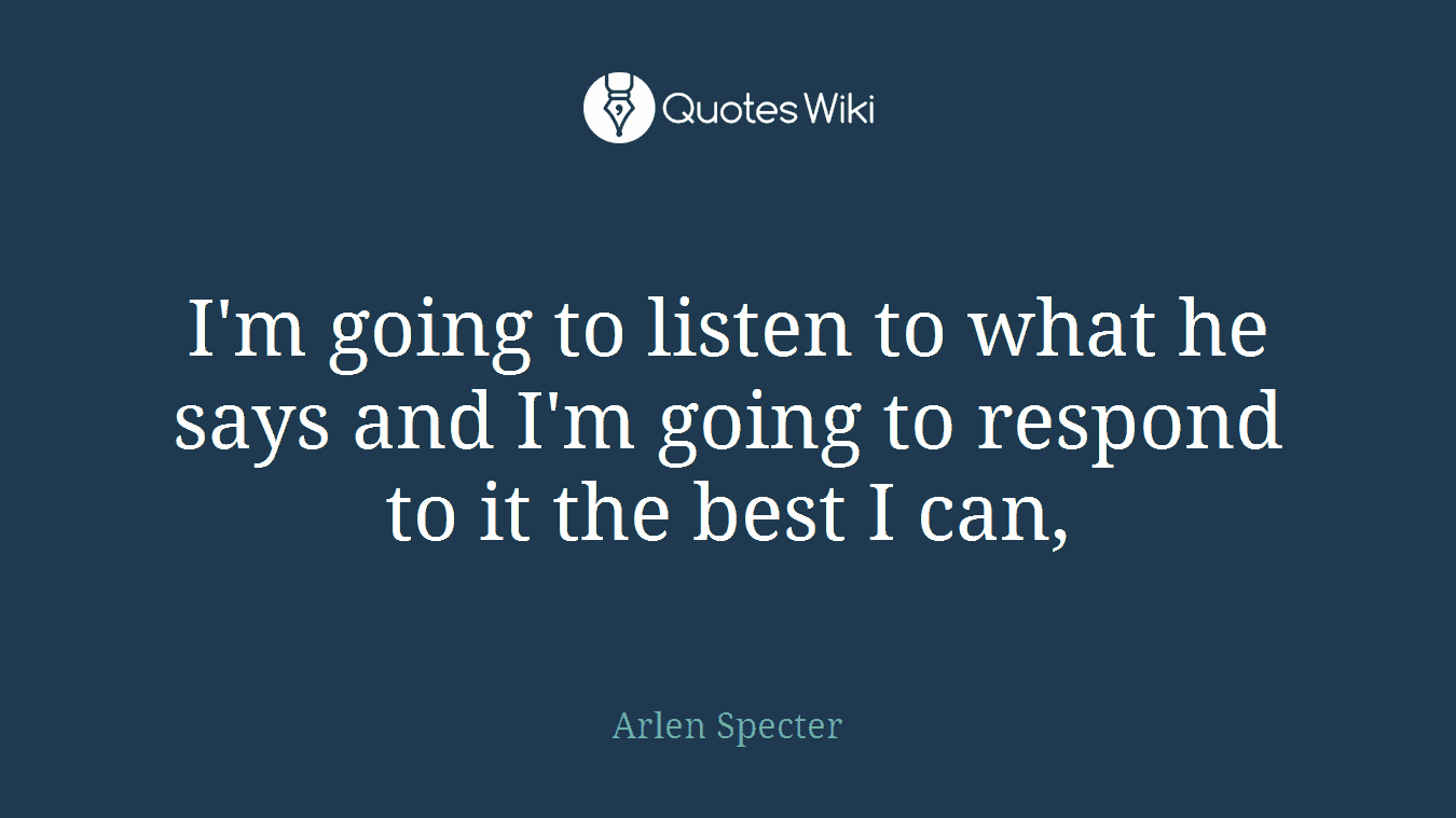 I'm going to listen to what he says and I'm going to respond to it the best I can,