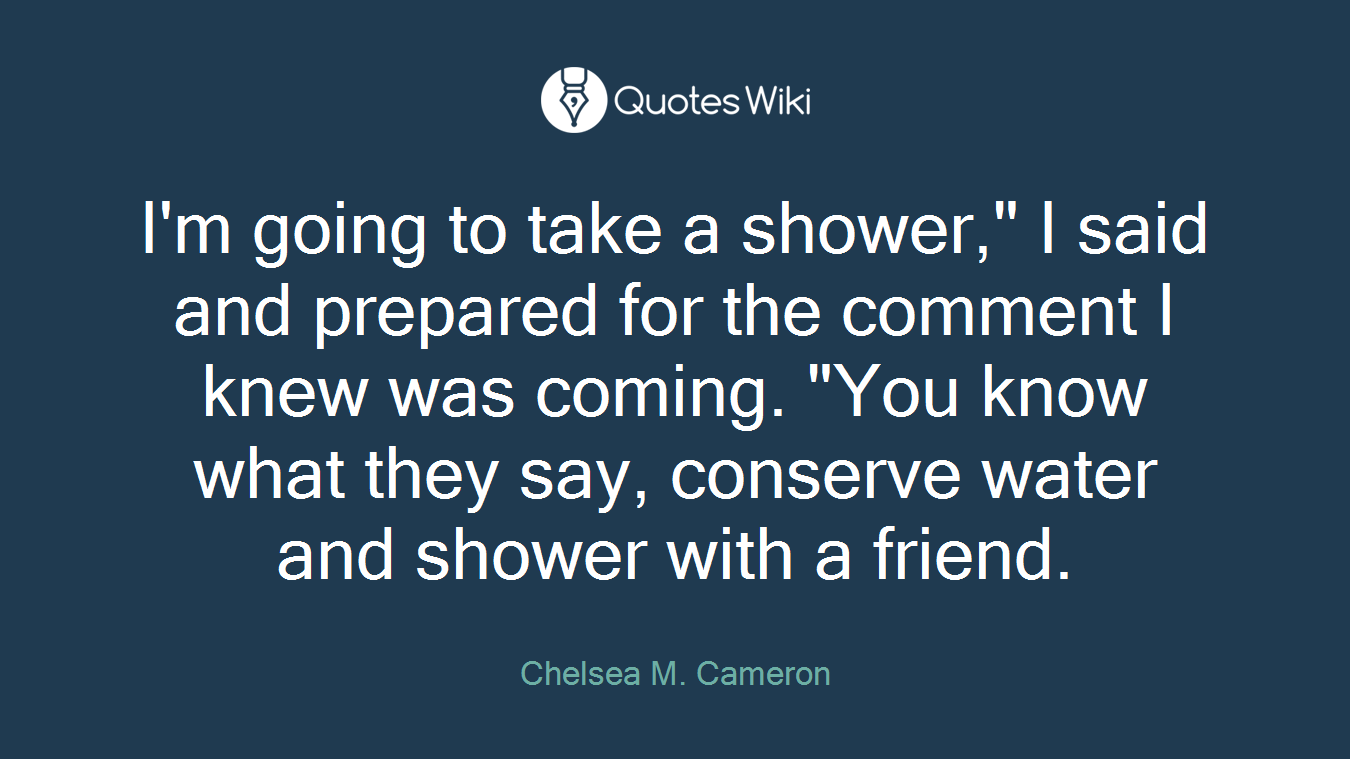 I'm going to take a shower," I said and prepared for the comment I knew was coming. "You know what they say, conserve water and shower with a friend.