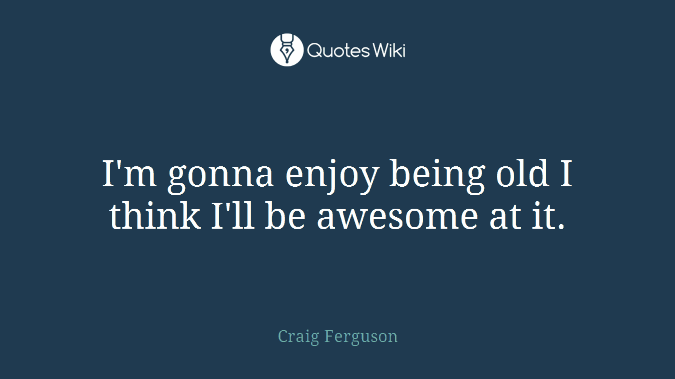I'm gonna enjoy being old I think I'll be awesome at it.