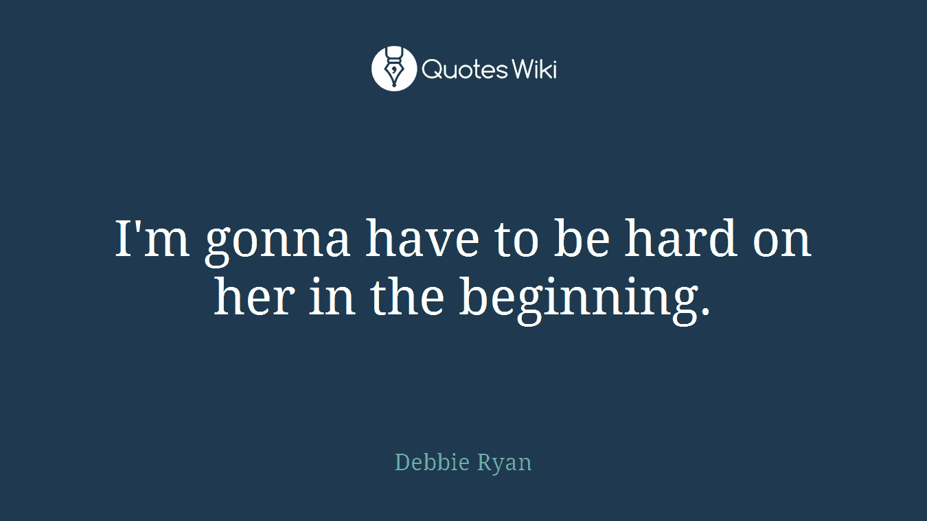 I'm gonna have to be hard on her in the beginning.