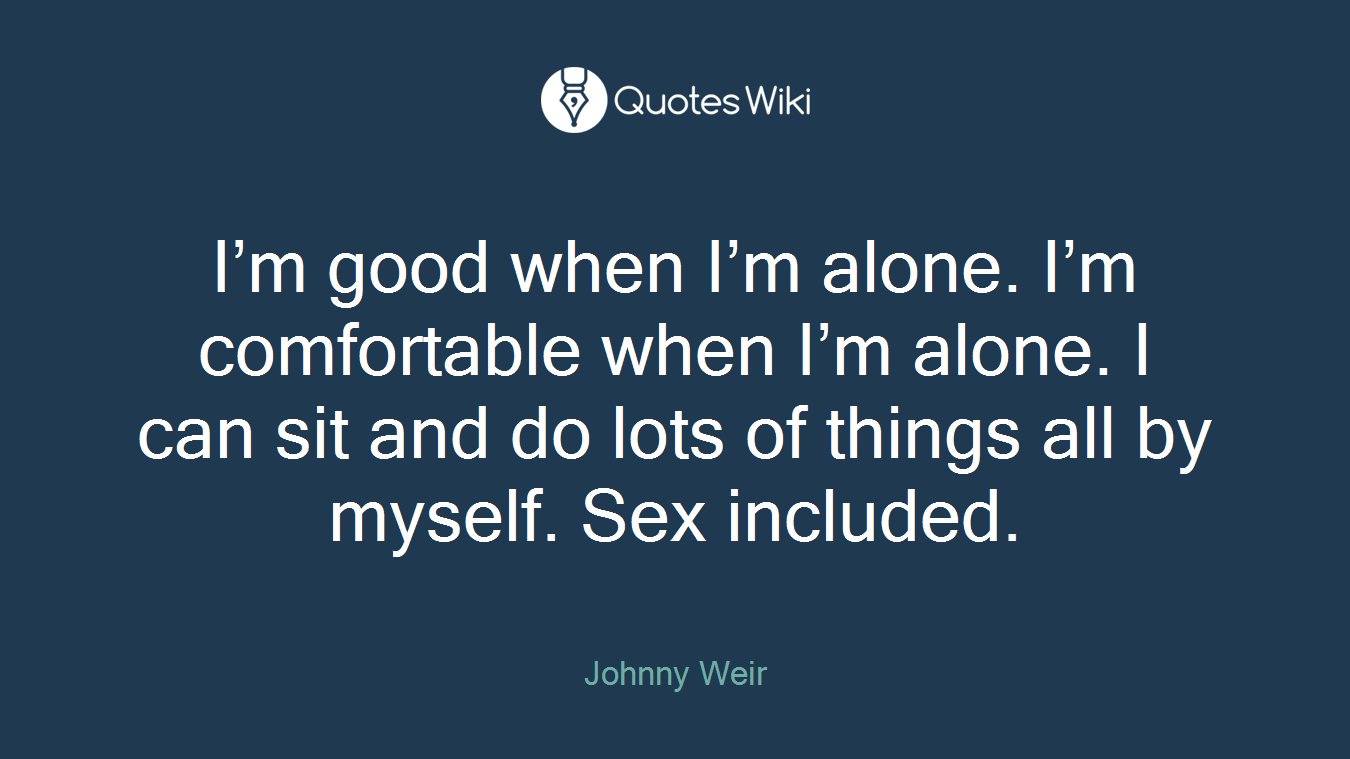 I’m good when I’m alone. I’m comfortable when I’m alone. I can sit and do lots of things all by myself. Sex included.