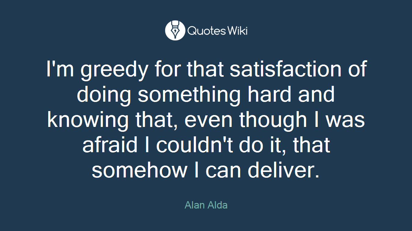 I'm greedy for that satisfaction of doing something hard and knowing that, even though I was afraid I couldn't do it, that somehow I can deliver.