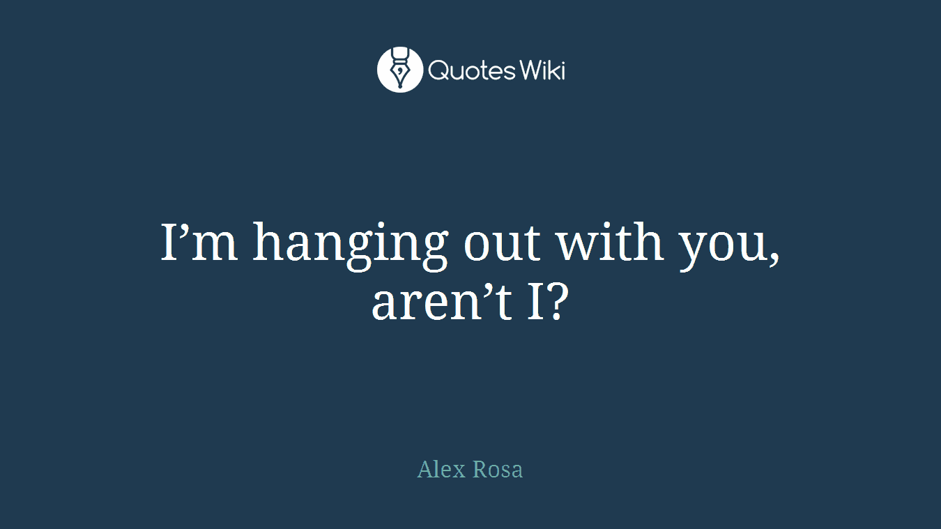 I’m hanging out with you, aren’t I?