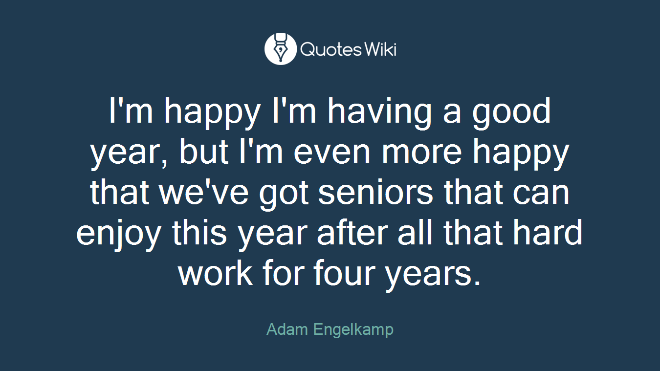 I'm happy I'm having a good year, but I'm even more happy that we've got seniors that can enjoy this year after all that hard work for four years.