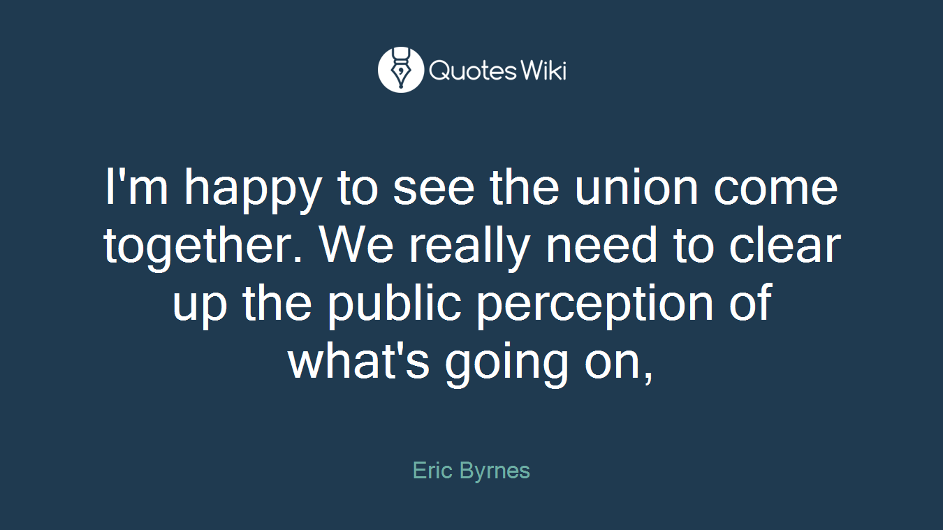 I'm happy to see the union come together. We really need to clear up the public perception of what's going on,