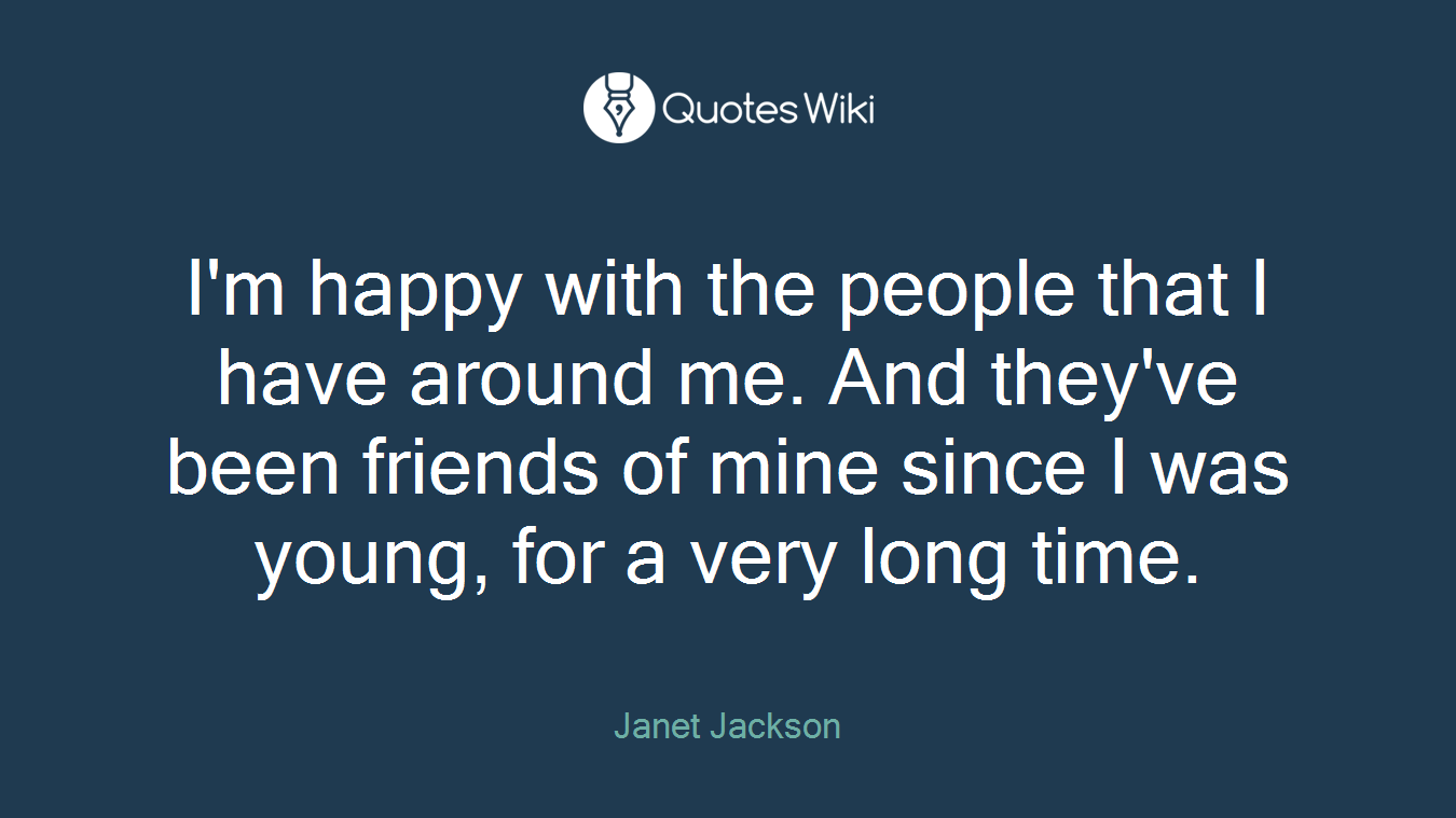 I'm happy with the people that I have around me. And they've been friends of mine since I was young, for a very long time.