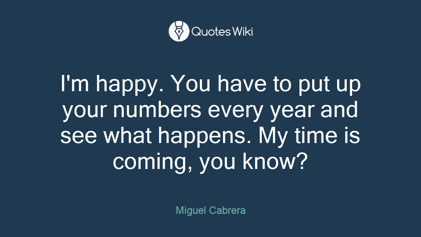 I'm happy. You have to put up your numbers every year and see what happens. My time is coming, you know?