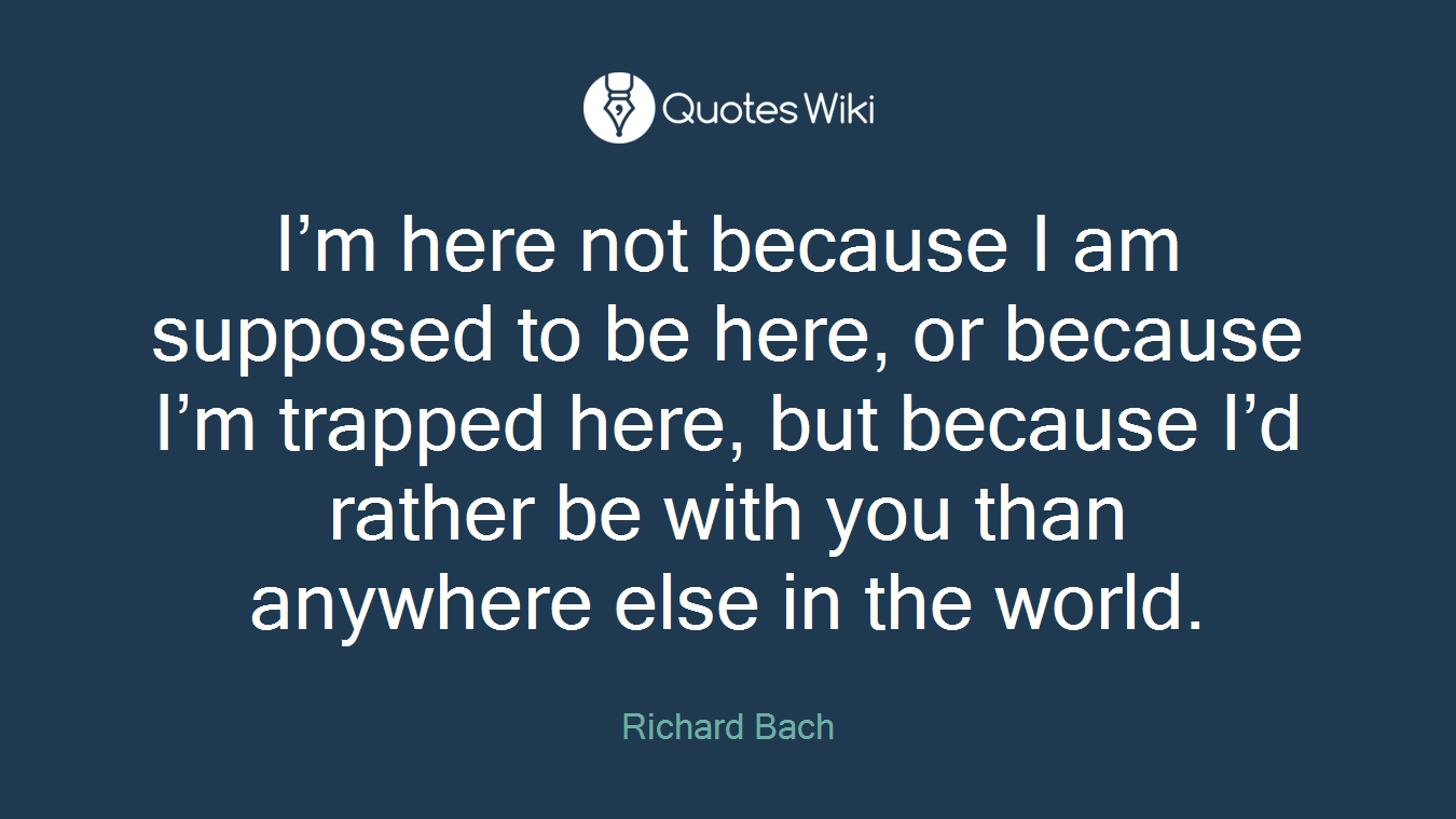 I’m here not because I am supposed to be here, or because I’m trapped here, but because I’d rather be with you than anywhere else in the world.