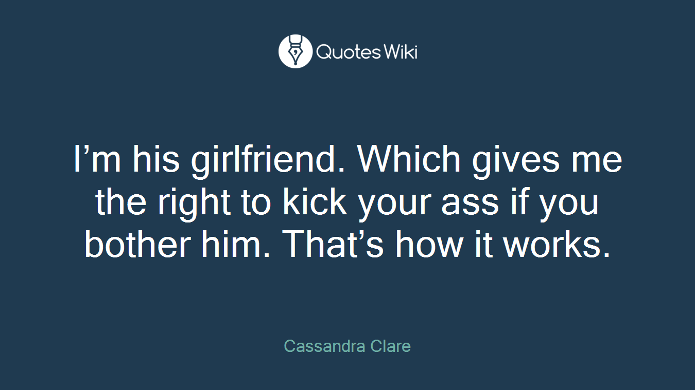 I’m his girlfriend. Which gives me the right to kick your ass if you bother him. That’s how it works.