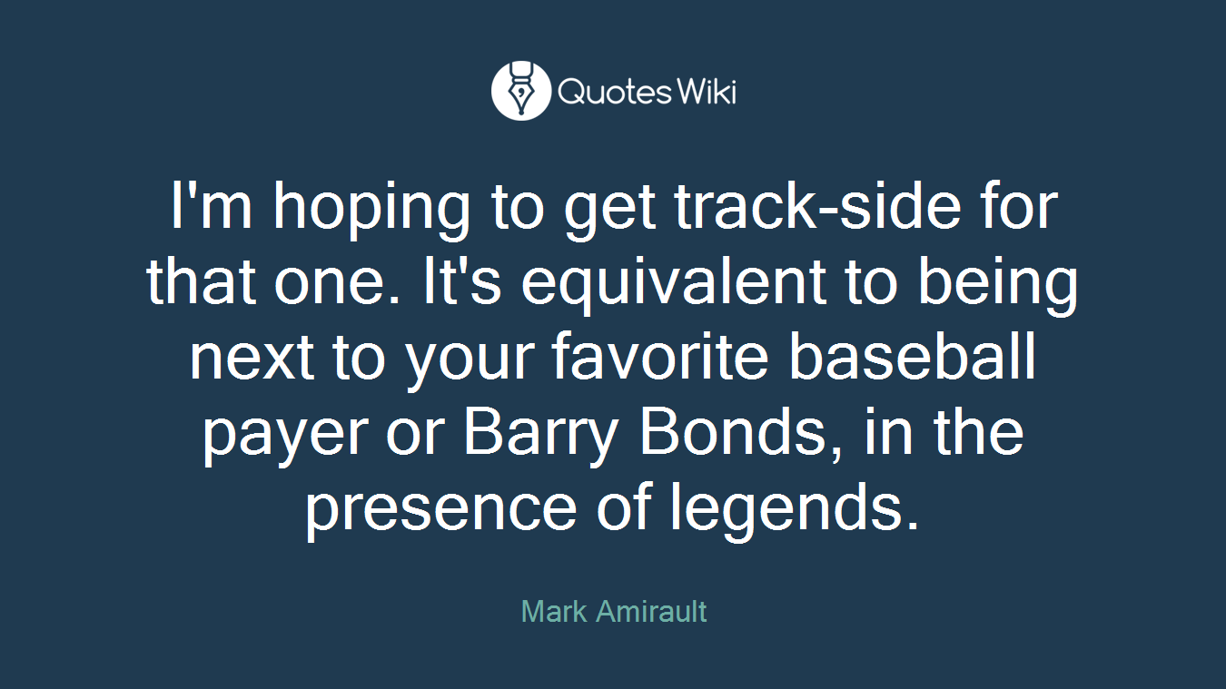 I'm hoping to get track-side for that one. It's equivalent to being next to your favorite baseball payer or Barry Bonds, in the presence of legends.