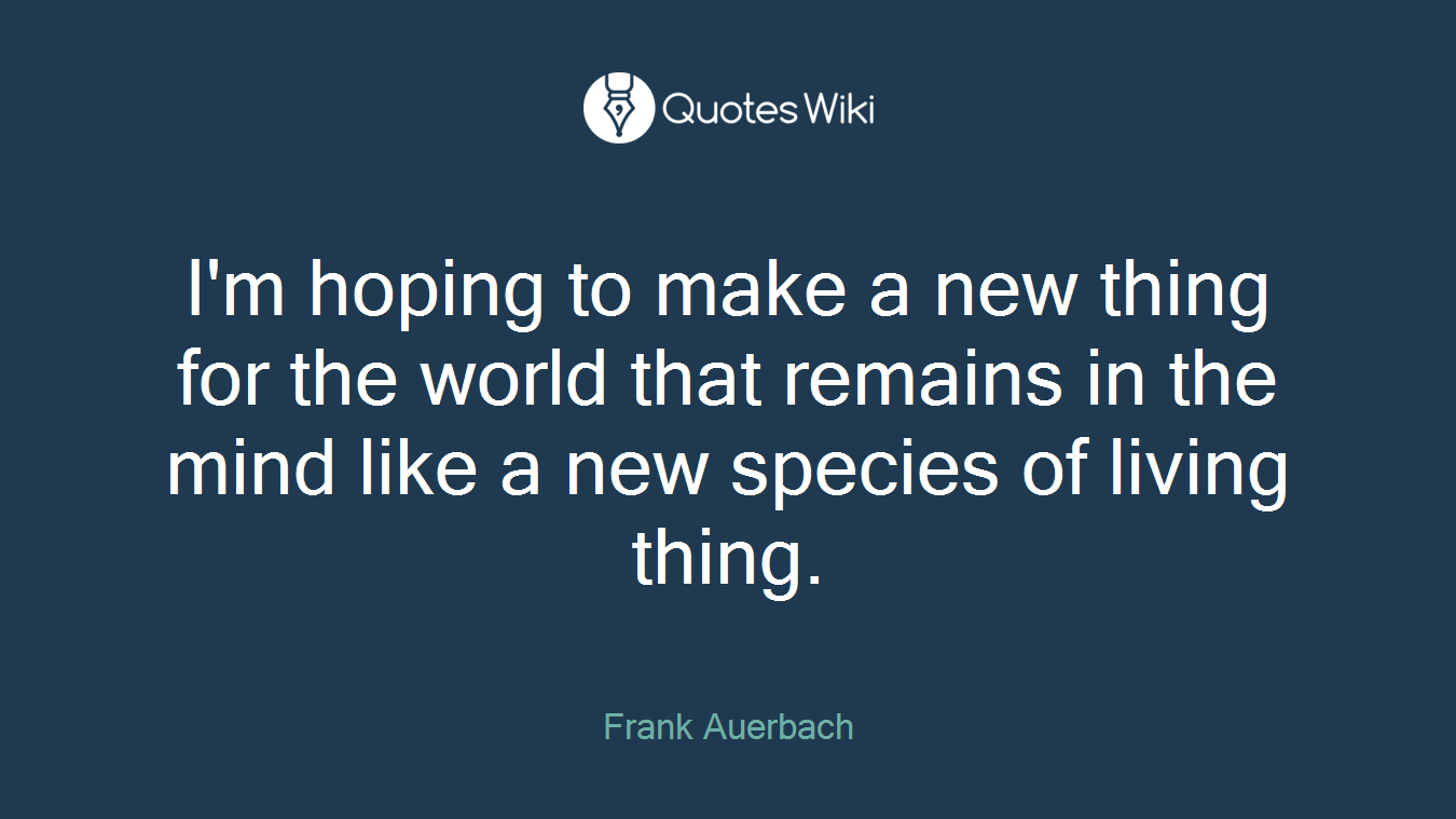 I'm hoping to make a new thing for the world that remains in the mind like a new species of living thing.