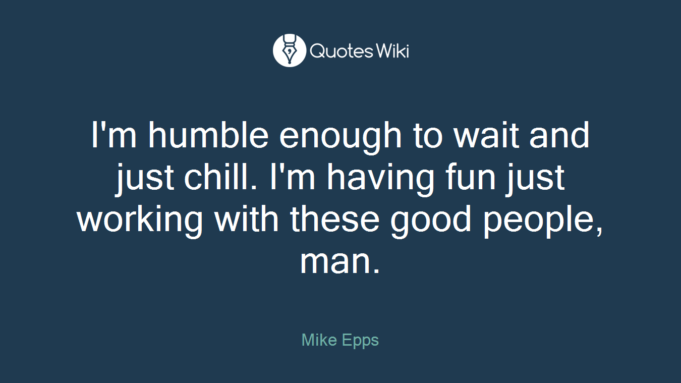 I'm humble enough to wait and just chill. I'm having fun just working with these good people, man.