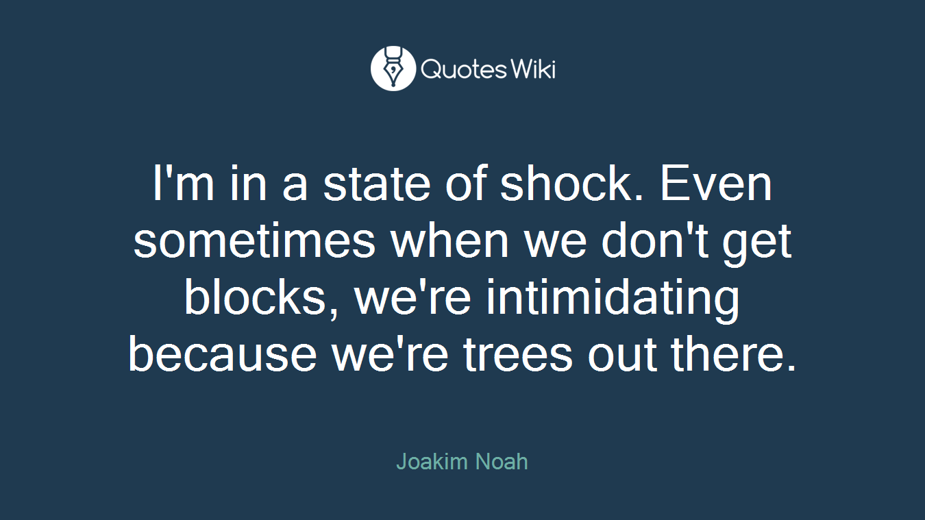 I'm in a state of shock. Even sometimes when we don't get blocks, we're intimidating because we're trees out there.